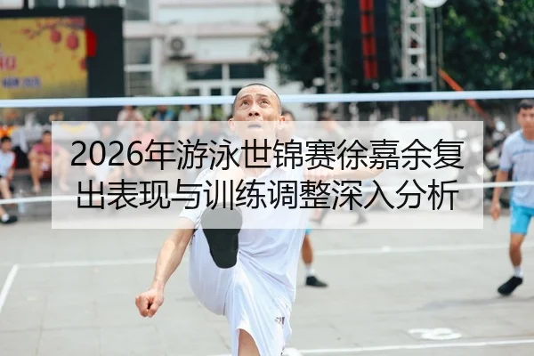 2026年游泳世锦赛徐嘉余复出表现与训练调整深入分析