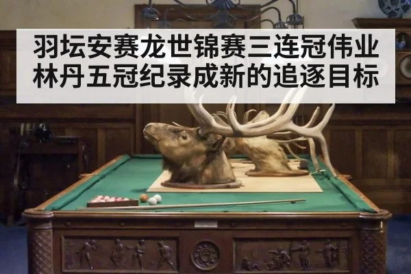 羽坛安赛龙世锦赛三连冠伟业林丹五冠纪录成新的追逐目标