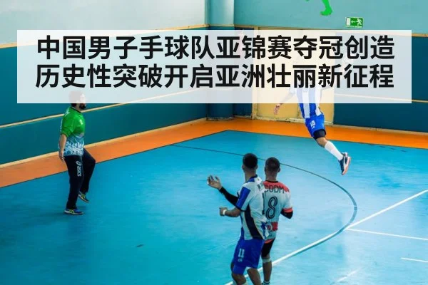 中国男子手球队亚锦赛夺冠创造历史性突破开启亚洲壮丽新征程