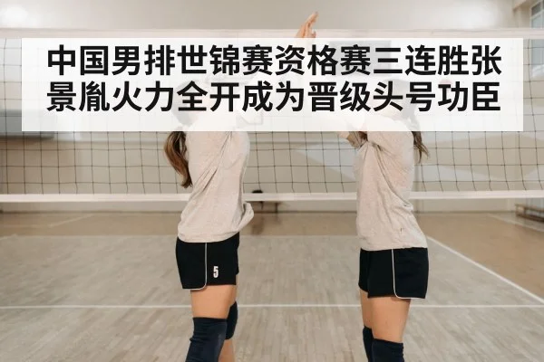 中国男排世锦赛资格赛三连胜张景胤火力全开成为晋级头号功臣
